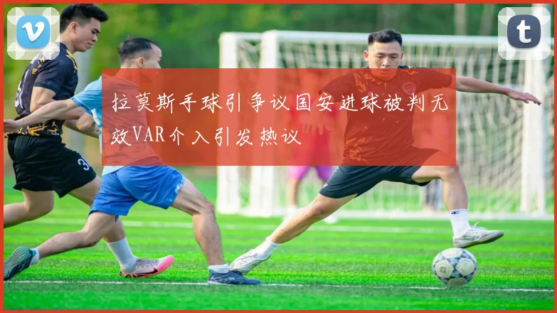 拉莫斯手球引争议国安进球被判无效VAR介入引发热议