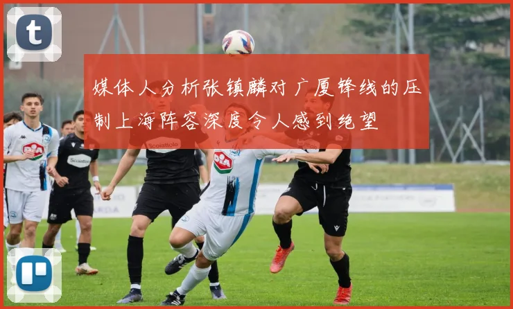 媒体人分析张镇麟对广厦锋线的压制上海阵容深度令人感到绝望