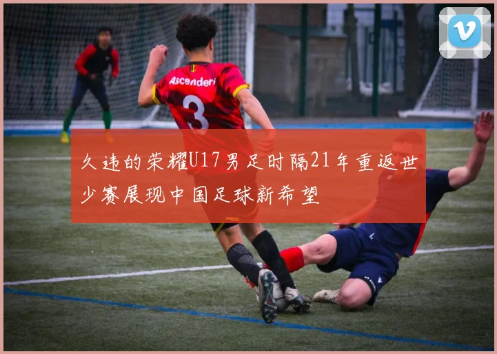 久违的荣耀U17男足时隔21年重返世少赛展现中国足球新希望