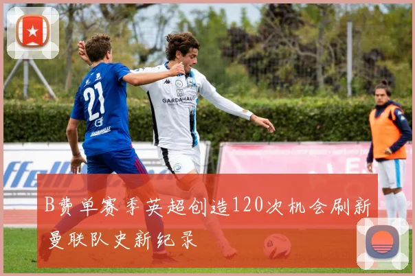 B费单赛季英超创造120次机会刷新曼联队史新纪录
