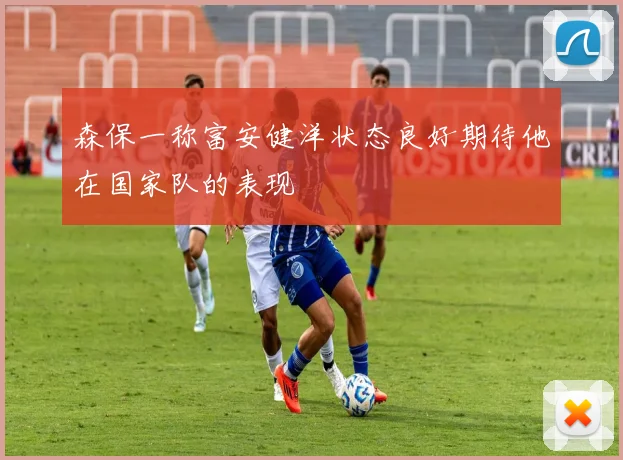 森保一称富安健洋状态良好期待他在国家队的表现
