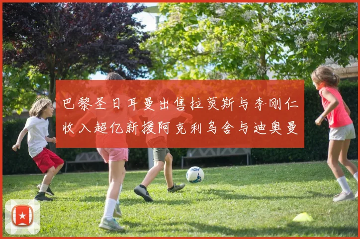 巴黎圣日耳曼出售拉莫斯与李刚仁收入超亿新援阿克利乌舍与迪奥曼德即将加盟
