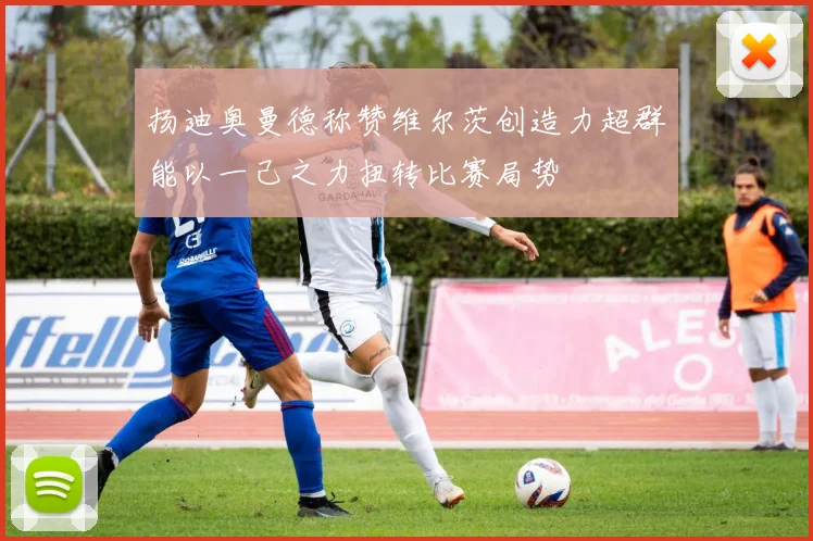 扬迪奥曼德称赞维尔茨创造力超群能以一己之力扭转比赛局势