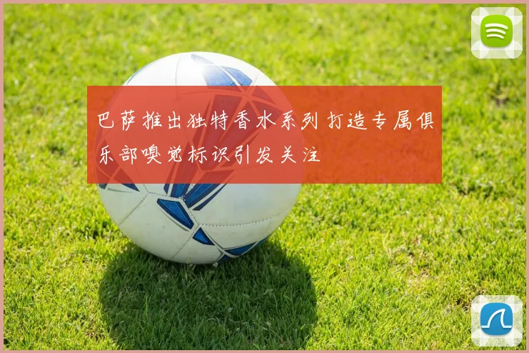 巴萨推出独特香水系列打造专属俱乐部嗅觉标识引发关注