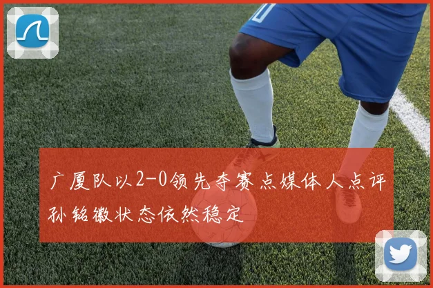 广厦队以2-0领先夺赛点媒体人点评孙铭徽状态依然稳定