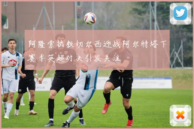 阿隆索执教切尔西迎战阿尔特塔下赛季英超对决引发关注