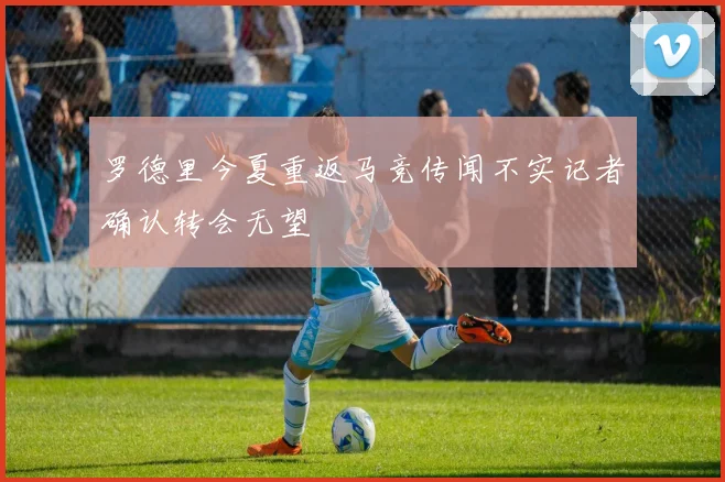 罗德里今夏重返马竞传闻不实记者确认转会无望