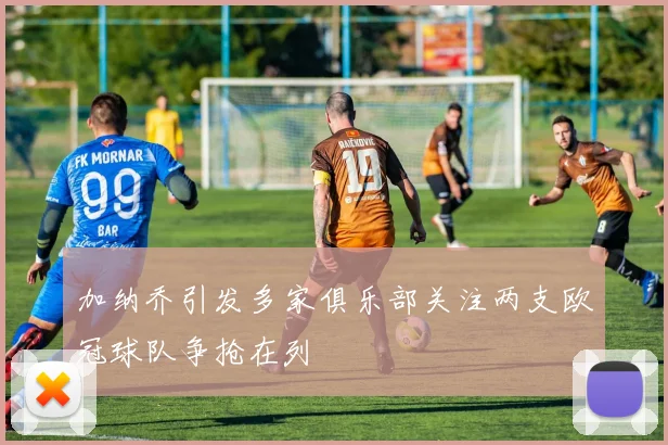 加纳乔引发多家俱乐部关注两支欧冠球队争抢在列