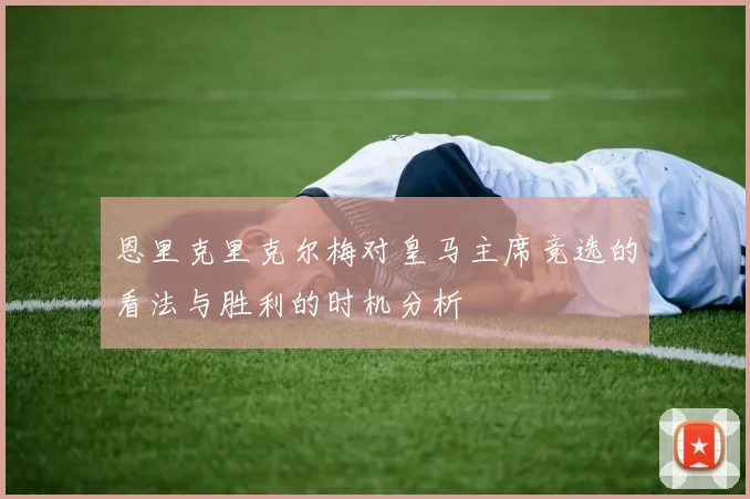 恩里克里克尔梅对皇马主席竞选的看法与胜利的时机分析