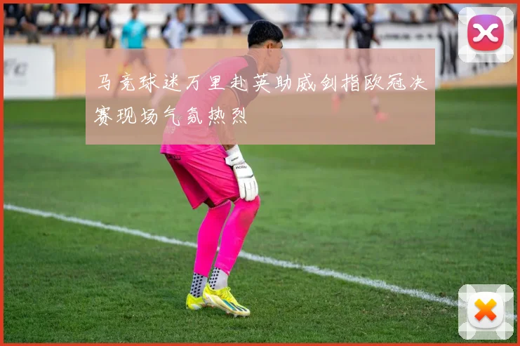 马竞球迷万里赴英助威剑指欧冠决赛现场气氛热烈