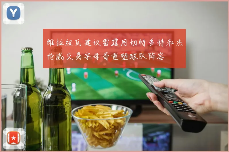 维拉纽瓦建议雷霆用切特多特和杰伦威交易字母哥重塑球队阵容