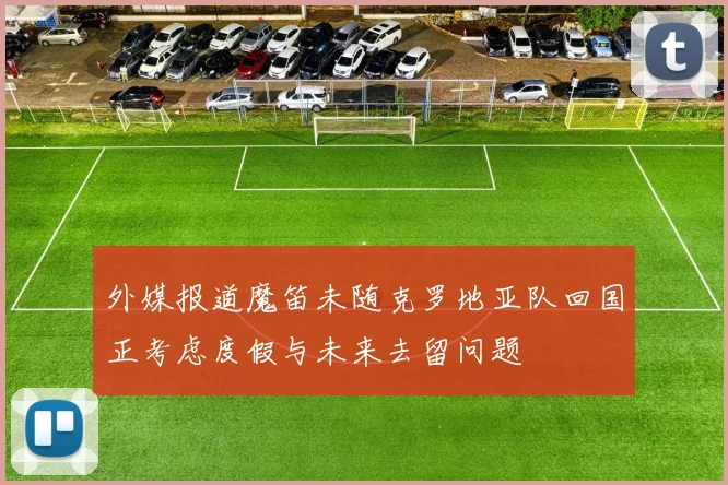 外媒报道魔笛未随克罗地亚队回国正考虑度假与未来去留问题