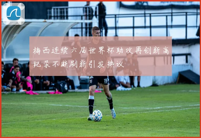 梅西连续六届世界杯助攻再创新高纪录不断刷新引发热议