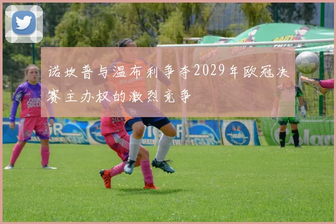 诺坎普与温布利争夺2029年欧冠决赛主办权的激烈竞争